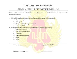 DAFTAR PILIHAN PERTUNJUKAN
RENCANA BERSIH DUSUN NGEBRAK TAHUN 2016
Mohon dipilihdengancaramelingkari ataumenyilangsesuai denganpilihanmasing-masinguntukdaftar
pertunjukan berikut:
 Pilihsalahsatudari daftar berikutuntukpertunjukanSabtu( malemMinggu)
A. Wayang orang
B. Kethoprak
C. Campursari ringkes+ guyonmaton
D. JengglengTVRI
 Pilihsalahsatudari daftar berikutuntukDalang(pentasMinggumalam):
A. Ki Sabari Hadi Carito
B. Ki PurnawanWidiyatmo
C. Ki Sugiran
D. Ki KuwatHadi Satmono
E. Alfian
F. Gilang
Nama : ………………….. mengetahui/KetuaRT
Alamat : RT ……/ RW ..…. (………………………………)
 