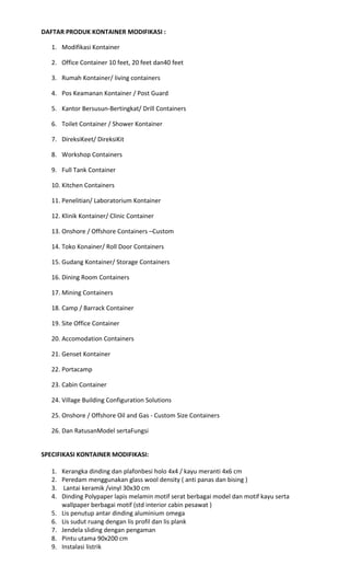 DAFTAR PRODUK KONTAINER MODIFIKASI :
1. Modifikasi Kontainer
2. Office Container 10 feet, 20 feet dan40 feet
3. Rumah Kontainer/ living containers
4. Pos Keamanan Kontainer / Post Guard
5. Kantor Bersusun-Bertingkat/ Drill Containers
6. Toilet Container / Shower Kontainer
7. DireksiKeet/ DireksiKit
8. Workshop Containers
9. Full Tank Container
10. Kitchen Containers
11. Penelitian/ Laboratorium Kontainer
12. Klinik Kontainer/ Clinic Container
13. Onshore / Offshore Containers –Custom
14. Toko Konainer/ Roll Door Containers
15. Gudang Kontainer/ Storage Containers
16. Dining Room Containers
17. Mining Containers
18. Camp / Barrack Container
19. Site Office Container
20. Accomodation Containers
21. Genset Kontainer
22. Portacamp
23. Cabin Container
24. Village Building Configuration Solutions
25. Onshore / Offshore Oil and Gas - Custom Size Containers
26. Dan RatusanModel sertaFungsi
SPECIFIKASI KONTAINER MODIFIKASI:
1. Kerangka dinding dan plafonbesi holo 4x4 / kayu meranti 4x6 cm
2. Peredam menggunakan glass wool density ( anti panas dan bising )
3. Lantai keramik /vinyl 30x30 cm
4. Dinding Polypaper lapis melamin motif serat berbagai model dan motif kayu serta
wallpaper berbagai motif (std interior cabin pesawat )
5. Lis penutup antar dinding aluminium omega
6. Lis sudut ruang dengan lis profil dan lis plank
7. Jendela sliding dengan pengaman
8. Pintu utama 90x200 cm
9. Instalasi listrik
 