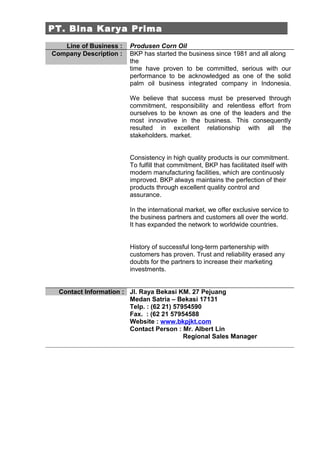 PT. Bina Karya Prima
   Line of Business :   Produsen Corn Oil
Company Description :   BKP has started the business since 1981 and all along
                        the
                        time have proven to be committed, serious with our
                        performance to be acknowledged as one of the solid
                        palm oil business integrated company in Indonesia.

                        We believe that success must be preserved through
                        commitment, responsibility and relentless effort from
                        ourselves to be known as one of the leaders and the
                        most innovative in the business. This consequently
                        resulted in excellent relationship with all the
                        stakeholders. market.


                        Consistency in high quality products is our commitment.
                        To fulfill that commitment, BKP has facilitated itself with
                        modern manufacturing facilities, which are continuosly
                        improved. BKP always maintains the perfection of their
                        products through excellent quality control and
                        assurance.

                        In the international market, we offer exclusive service to
                        the business partners and customers all over the world.
                        It has expanded the network to worldwide countries.


                        History of successful long-term partenership with
                        customers has proven. Trust and reliability erased any
                        doubts for the partners to increase their marketing
                        investments.


  Contact Information : Jl. Raya Bekasi KM. 27 Pejuang
                        Medan Satria – Bekasi 17131
                        Telp. : (62 21) 57954590
                        Fax. : (62 21 57954588
                        Website : www.bkpjkt.com
                        Contact Person : Mr. Albert Lin
                                           Regional Sales Manager
 
