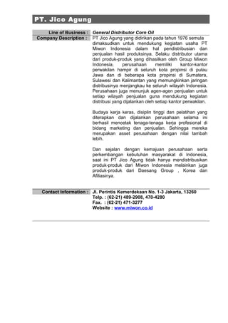 PT. Jico Agung

    Line of Business : General Distributor Corn Oil
Company Description : PT Jico Agung yang didirikan pada tahun 1976 semula
                       dimaksudkan untuk mendukung kegiatan usaha PT
                       Miwon Indonesia dalam hal pendistribusian dan
                       penjualan hasil produksinya. Selaku distributor utama
                       dari produk-produk yang dihasilkan oleh Group Miwon
                       Indonesia,     perusahaan       memiliki    kantor-kantor
                       perwakilan hampir di seluruh kota propinsi di pulau
                       Jawa dan di beberapa kota propinsi di Sumatera,
                       Sulawesi dan Kalimantan yang memungkinkan jaringan
                       distribusinya menjangkau ke seluruh wilayah Indonesia.
                       Perusahaan juga menunjuk agen-agen penjualan untuk
                       setiap wilayah penjualan guna mendukung kegiatan
                       distribusi yang dijalankan oleh setiap kantor perwakilan.

                          Budaya kerja keras, disiplin tinggi dan pelatihan yang
                          diterapkan dan dijalankan perusahaan selama ini
                          berhasil mencetak tenaga-tenaga kerja profesional di
                          bidang marketing dan penjualan. Sehingga mereka
                          merupakan asset perusahaan dengan nilai tambah
                          lebih.

                          Dan sejalan dengan kemajuan perusahaan serta
                          perkembangan kebutuhan masyarakat di Indonesia,
                          saat ini PT Jico Agung tidak hanya mendistribusikan
                          produk-produk dari Miwon Indonesia melainkan juga
                          produk-produk dari Daesang Group , Korea dan
                          Afiliasinya.


  Contact Information : Jl. Perintis Kemerdekaan No. 1-3 Jakarta, 13260
                        Telp. : (62-21) 489-2908, 470-4280
                        Fax. : (62-21) 471-3277
                        Website : www.miwon.co.id
 