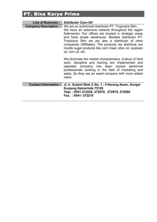 PT. Bina Karya Prima
   Line of Business :   Dstributor Corn Oil
Company Description :   We are an authorized distributor PT. Tropicana Slim.
                        We have an extensive network throughout the region
                        Kalimantan. Our offices are located in strategic areas
                        and have ample warehouse. Besides distributor PT.
                        Tropicana Slim we are also a distributor of other
                        companies (Affiliates). The products we distribute are
                        mostly sugar products like corn meal, olive oil, soybean
                        oil, corn oil, etc.

                        We dominate the market characteristics. Culture of hard
                        work, discipline and training are implemented and
                        operated company has been scored personnel
                        professionals working in the field of marketing and
                        sales. So they are an asset company with more added
                        value.

  Contact Information : Jl. Ir. Sutami Blok C No. 1 - 5 Karang Asam, Sungai
                        Kunjang Samarinda 75126
                        Telp. : 0541 272228, 272878, 272879, 272880
                        Fax. : 0541- 272219
 