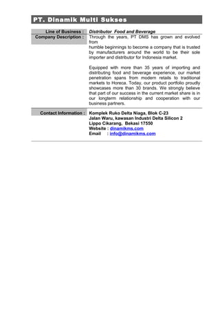 PT. Dinamik Multi Sukses
   Line of Business :   Distributor Food and Beverage
Company Description :   Through the years, PT DMS has grown and evolved
                        from
                        humble beginnings to become a company that is trusted
                        by manufacturers around the world to be their sole
                        importer and distributor for Indonesia market.

                        Equipped with more than 35 years of importing and
                        distributing food and beverage experience, our market
                        penetration spans from modern retails to traditional
                        markets to Horeca. Today, our product portfolio proudly
                        showcases more than 30 brands. We strongly believe
                        that part of our success in the current market share is in
                        our longterm relationship and cooperation with our
                        business partners.

  Contact Information : Komplek Ruko Delta Niaga, Blok C-23
                        Jalan Waru, kawasan Industri Delta Silicon 2
                        Lippo Cikarang, Bekasi 17550
                        Website : dinamikms.com
                        Email : info@dinamikms.com
 