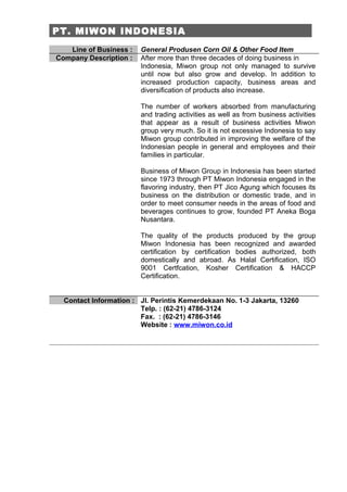 PT. MIWON INDONESIA
   Line of Business :   General Produsen Corn Oil & Other Food Item
Company Description :   After more than three decades of doing business in
                        Indonesia, Miwon group not only managed to survive
                        until now but also grow and develop. In addition to
                        increased production capacity, business areas and
                        diversification of products also increase.

                        The number of workers absorbed from manufacturing
                        and trading activities as well as from business activities
                        that appear as a result of business activities Miwon
                        group very much. So it is not excessive Indonesia to say
                        Miwon group contributed in improving the welfare of the
                        Indonesian people in general and employees and their
                        families in particular.

                        Business of Miwon Group in Indonesia has been started
                        since 1973 through PT Miwon Indonesia engaged in the
                        flavoring industry, then PT Jico Agung which focuses its
                        business on the distribution or domestic trade, and in
                        order to meet consumer needs in the areas of food and
                        beverages continues to grow, founded PT Aneka Boga
                        Nusantara.

                        The quality of the products produced by the group
                        Miwon Indonesia has been recognized and awarded
                        certification by certification bodies authorized, both
                        domestically and abroad. As Halal Certification, ISO
                        9001 Certfcation, Kosher Certification & HACCP
                        Certification.


  Contact Information : Jl. Perintis Kemerdekaan No. 1-3 Jakarta, 13260
                        Telp. : (62-21) 4786-3124
                        Fax. : (62-21) 4786-3146
                        Website : www.miwon.co.id
 