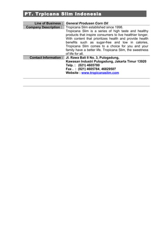 PT. Trpicana Slim Indonesia

    Line of Business : General Produsen Corn Oil
Company Description : Tropicana Slim established since 1998.
                        Tropicana Slim is a series of high taste and healthy
                        products that inspire consumers to live healthier longer.
                        With content that prioritizes health and provide health
                        benefits such as sugar-free and low in calories,
                        Tropicana Slim comes to a choice for you and your
                        family have a better life. Tropicana Slim, the sweetness
                        of life for all.
  Contact Information : Jl. Rawa Bali II No. 3, Pulogadung,
                        Kawasan Industri Pulogadung, Jakarta Timur 13920
                        Telp. : (021) 4605780
                        Fax . : (021) 4605784, 46829507
                        Website : www.tropicanaslim.com
 