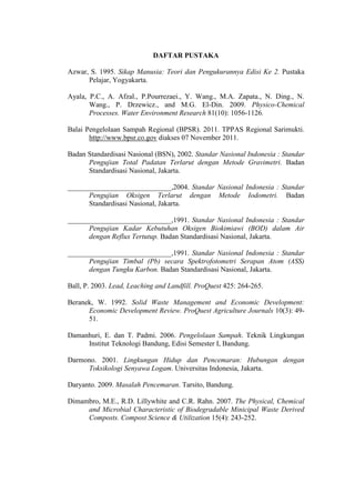 DAFTAR PUSTAKA
Azwar, S. 1995. Sikap Manusia: Teori dan Pengukurannya Edisi Ke 2. Pustaka
Pelajar, Yogyakarta.
Ayala, P.C., A. Afzal., P.Pourrezaei., Y. Wang., M.A. Zapata., N. Ding., N.
Wang., P. Drzewicz., and M.G. El-Din. 2009. Physico-Chemical
Processes. Water Environment Research 81(10): 1056-1126.
Balai Pengelolaan Sampah Regional (BPSR). 2011. TPPAS Regional Sarimukti.
http://www.bpsr.co.gov diakses 07 November 2011.
Badan Standardisasi Nasional (BSN), 2002. Standar Nasional Indonesia : Standar
Pengujian Total Padatan Terlarut dengan Metode Gravimetri. Badan
Standardisasi Nasional, Jakarta.
_____________________________,2004. Standar Nasional Indonesia : Standar
Pengujian Oksigen Terlarut dengan Metode Iodometri. Badan
Standardisasi Nasional, Jakarta.
_____________________________,1991. Standar Nasional Indonesia : Standar
Pengujian Kadar Kebutuhan Oksigen Biokimiawi (BOD) dalam Air
dengan Reflux Tertutup. Badan Standardisasi Nasional, Jakarta.
_____________________________,1991. Standar Nasional Indonesia : Standar
Pengujian Timbal (Pb) secara Spektrofotometri Serapan Atom (ASS)
dengan Tungku Karbon. Badan Standardisasi Nasional, Jakarta.
Ball, P. 2003. Lead, Leaching and Landfill. ProQuest 425: 264-265.
Beranek, W. 1992. Solid Waste Management and Economic Development:
Economic Development Review. ProQuest Agriculture Journals 10(3): 49-
51.
Damanhuri, E. dan T. Padmi. 2006. Pengelolaan Sampah. Teknik Lingkungan
Institut Teknologi Bandung, Edisi Semester I, Bandung.
Darmono. 2001. Lingkungan Hidup dan Pencemaran: Hubungan dengan
Toksikologi Senyawa Logam. Universitas Indonesia, Jakarta.
Daryanto. 2009. Masalah Pencemaran. Tarsito, Bandung.
Dimambro, M.E., R.D. Lillywhite and C.R. Rahn. 2007. The Physical, Chemical
and Microbial Characteristic of Biodegradable Minicipal Waste Derived
Composts. Compost Science & Utilization 15(4): 243-252.
 