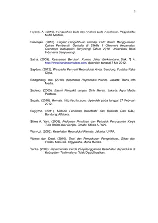 3
Riyanto. A. (2010). Pengolahan Data dan Analisis Data Kesehatan. Yogyakarta:
Muha Medika.
Sasongko. (2010). Tingkat Pengetahuan Remaja Putri dalam Menggunakan
Cairan Pembersih Genitalia di SMAN 1 Glenmore Kecamatan
Glenmore Kabupaten Banyuwngi Tahun 2010. Universitas Bakti
Indonesia Banyuwangi.
Satria. (2009). Keasaman Berubah, Kuman Jahat Berkembang Biak, ¶ 4,
http://www.hariansumutpos.com/ diperoleh tanggal 7 Mei 2012.
Saydam. (2012). Waspadai Penyakit Reproduksi Anda. Bandung: Pustaka Reka
Cipta.
Sibagariang, dkk. (2010). Kesehatan Reproduksi Wanita. Jakarta: Trans Info
Media.
Sudewo. (2005). Basmi Penyakit dengan Sirih Merah. Jakarta: Agro Media
Pustaka.
Sugata. (2010). Remaja. http://scribd.com, diperoleh pada tanggal 27 Februari
2012.
Sugiyono. (2011). Metode Penelitian Kuantitatif dan Kualitatif Dan R&D.
Bandung: Alfabeta.
Stikes A. Yani. (2008). Pedoman Penulisan dan Petunjuk Penyusunan Karya
Tulis Ilmiah atau Skripsi. Cimahi: Stikes A. Yani.
Wahyudi. (2002). Kesehatan Reproduksi Remaja. Jakarta: UNFA.
Wawan dan Dewi. (2010). Teori dan Pengukuran Pengetahuan, Sikap dan
Prilaku Manusia. Yogyakarta. Muha Medika.
Yurike. (2009). Implementasi Perda Penyelenggaraan Kesehatan Reproduksi di
Kabupaten Tasikmalaya. Tidak Dipublikasikan.
 