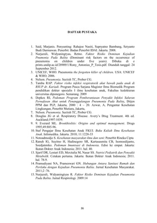 36
DAFTAR PUSTAKA
1. Said, Marjanis. Penyunting: Rahajoe Nasiti, Supryatno Bambang, Setyanto
Budi Darmawan. Penerbit: Badan Penerbit IDAI. Jakarta. 2008.
2. Nurjazuli, Widyaningtyas, Retno. Faktor Risiko Dominan Kejadian
Pnumonia Pada Balita (Dominant risk factors on the occurrence of
pneumonia on children under five years). Dibuka di e
prints.undip.ac.id/28909/1/Rony_Antonius_P_Tesis.pdf. Diunduh tanggal: 24
September 2012.
3. UNICEF, WHO. Pneumonia the forgotten killer of children. USA: UNICEF
& WHO; 2006.
4. Nelson. Pneumonia. Sectish TC, Prober CG.
5. Tamba RAP. Faktor risiko infeksi respiratorik akut bawah pada anak di
RSUP dr. Kariadi. Program Pasca Sarjana Magister Ilmu Biomedik Program
pendidikan dokter spesialis I ilmu kesehatan anak, Fakultas kedokteran
universitas diponegoro. Semarang. 2009
6. Depkes RI, Pedoman Program Pemberantasan Penyakit Infeksi Saluran
Pernafasan Akut untuk Penanggulangan Pneumonia Pada Balita, Ditjen
PPM dan PLP, Jakarta, 2000 : 4 – 20. Azwar, A, Pengantar Kesehatan
Lingkungan, Penerbit Mutiara, Jakarta,
7. Nelson. Pneumonia. Sectish TC, Prober CG.
8. Douglas JG et al. Respiratory Disease. Avery’s Drug Treatment. 4th ed.
Auckland;1997:1039.
9. 9. Everard ML. Bronkhiolitis: Origins and optimal management. Drugs
1995;49:885-96.
10. Staf Pengajar Ilmu Kesehatan Anak FKUI. Buku Kuliah Ilmu Kesehatan
Anak. Infomedika. Jakarta. 2010; 11:1228-33
11. Notoadmodjo S. Kesehatan masyarakat ilmu dan seni: Penerbit Rineka Cipta
12. Ranuh IG, Suyitno H, Hadinegoro SR, Kartasasmita CB, Isomoedijanto,
Soedjatmiko. Pedoman Imunisasi di Indonesia. Edisi ke empat. Jakarta:
Ikatan Dokter Anak Indonesia; 2011. hal. 40.
13. Sjarif DR, Lestari ED, Mexitalia M, Nasar SS. Nutrisi Pediatrik dan Penyakit
Metabolik. Cetakan pertama. Jakarta: Ikatan Dokter Anak Indonesia; 2011.
hal. 78-9.
14. Pramudiyani NA, Prameswari GN. Hubungan Antara Sanitasi Rumah dan
Perilaku dengan Kejadian Pneumonia Balita. Jurnal Kesehatan Masyarakat.
2011;2 :76.
15. Nurjazuli, Widyaningtyas R. Faktor Risiko Dominan Kejadian Pneumonia
Pada Balita. Jurnal Respirologi. 2009:14
 