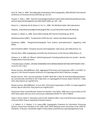 Itani, M.; Diab, H., 2004, Reconfigurable Computing for RC6 Cryptography, 2004 IEEE/ACS International
Conference on Pervasive Services (ICPS'04), pp. 121-127.
Prayudi, Y.; Halik, I., 2005, Studi Dan AnalisisAlgoritmaRivest Code 6 (Rc6) DalamEnkripsi/Dekripsi Data,
Seminar NasionalTeknologiInformasi 2005 (SNATI 2005), pp. 149 – 158.
Rivest, R., L.; Robshaw, M.J.B; Sidney, R.; Yin, Y.L., 1998, The RC6 Block Cipher, RCA Laboratories.
Rudianto, AnalisisKeamananAlgoritmaKriptografi RC6, JurusanTeknikInformatika ITB, Bandung
Anupam, V.; Mayer, A., 1998, Secure Web Scripting, IEEE Internet Computing, pp. 46-55.
WiwitSiswoutomo (2007), “Fundamental of PHP Security”, Jakarta, Elex Media Komputindo.
DonyAriyus (2008), “PengantarIlmuKriptografi, Teori, Analisis, danImplementasi”, Yogyakarta, Andi
Offset.
Alan G.Konheim (2007), “Computer Security and Cryptograhy”, New Jersey, John Wiley & Sons, Inc.
Schmeh, Klaus. 2003, Cryptography and Public Key Infrastructure on the Internet, Willey &Sons, inc.
Soohyun, et al. 2003, An Efficient Hybrid Cryptosystem Providing Authentication for Sender’s Identity.
Sungkyunkwan University Korea.
I PutuHerryawan.Juli2010 , APLIKASI KEAMANAN DATA MENGGUNAKAN METODA KRIPTOGRAFI GOST ,
Jurnal TSI, Vol.1, No.2.
Nicolas Courtois, MichaÃlMisztal. 2011, Aggregated Di®erentials and Cryptanalysis ofPP-1 and GOST, To
app ear in 11th Central European Conference on Cryptology,will be held in Debrecen, Hungary.
Nicolas Courtois. 2011, Security Evaluation of GOST 28147-89 In View Of InternationalStandardisation,
do cumento±cially submitted to ISO in May 2011, In CryptologyePrint Archive, Report 2011/211. 1 May
2011, http://eprint.iacr.org/2011/211.
Nicolas Courtois, MichaÃlMisztal. 14 June 2011: Di®erential Cryptanalysis of GOST, In Cryptol-ogyePrint
Archive, Rep ort 2011/312, http://eprint.iacr.org/2011/312.
Fleischmann Ewan, Gorski Michael, Huehne Jan-Hendrik, Lucks Stefan. 2009, Key re-covery attack on full
GOST block cipher with zero time and memory, Publishedas ISO/IEC JTC 1/SC 27 N8229.
Vitaly V. Shorin, Vadim V. Jelezniakov and Ernst M. Gabidulin.2001, Linear and Dif-ferential Cryptanalysis
of Russian GOST, Preprint submitted to Elsevier Preprint.
I. A. Zabotin, G. P. Glazkov, V. B. Isaeva.1989, Cryptographic Protection for Information Processing
Systems, Government Standard of the USSR, GOST 28147-89,Government Committee of the USSR for
Standards,. In Russian, translatedto English in http://www.autochthonous.org/crypto/gosthash.tar.gz

 