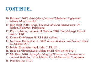 Continue..
10. Harrison. 2012. Principles of Internal Medicine. Eighteenth
Edition. Mc-Graw Hill.
11. Ivan Roiit. 2005. Really Essential Medical Immunology. 2nd
Edition. Blackwell Publishing
12. Price Sylvia A, Lorraine M. Wilson. 2005. Patofisiologi. Edisi 6.
Jakara : EGC
13. Kamus Kedokteran FK UI Edisi Kelima.
14. Newman, Dorland W. A. 2002. Kamus Kedokteran Dorland. Edisi
29. Jakarta: EGC
15. Infeksi & pediatri tropik Edisi 2. FK UI
16. Buku ajar ilmu penyakit dalam FKUI edisi ketiga jilid 1
17. Mc Phee. 2010. Pathophysiology of Disease: An Introduction to
Clinical Medicine. Sixth Edition. The McGraw-Hill Companies
18. Patofisiologi FKUI

 