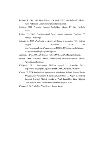 Sudibyo, E. Dkk. 2008.Mari Belajar IPA untuk SMP/ MTs Kelas IX. Jakarta:
Pusat Perbukuan Departemen Pendidikan Nasional.
Sudijono. 2012. Pengantar Evaluasi Pendidikan. Jakarta: PT Raja Grafindo
Persada.
Sudjana, N. (2008). Penilaian Hasil Proses Belajar Mengajar. Bandung: PT
Remaja Rosdakarya.
Sudrajat, A. 2009. Pembelajaran Kooperatif Group Investigation (GI). Diakses
tanggal 1 November 2013. Di
http://akhmadsudrajat.Wordpress.com/2009/06/20/strategi-pembelajaran-
kooperatif-metode-group-investigation/.
Syamsuri, I. Dkk. 2006. IPA Biologi Untuk SMP Kelas IX. Malang: Erlangga.
Trianto. 2009. Mendesain Model Pembelajaran Inovatif-Progresif. Jakarta:
Perpustakaan Nasional.
Wariyono. 2011. Bioteknologi. Diakses tanggal 1 November 2013.
http://www.crayonpedia.org/mw/BIOTEKNOLOGI.Sukis_Wariyono
Widatin. T. 2009. Peningkatan Kemampuan Menghitung Volume Bangun Ruang
Menggunakan Pendekatan Kontekstual Pada Siwa SD Negeri 2 Sambeng
Juwangi Boyolali. Skripsi. Surakarta: Prodi Pendidikan Guru Sekolah
Dasar Jurusan Ilmu Pendidikan Universitas Sebelas Maret.
Wijayani, S. 2013. Biologi. Yogyakarta: Amara Books.
 