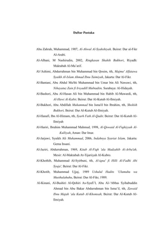 Daftar Pustaka 
Abu Zahrah, Muhammad, 1907, Al-Ahwal Al-Syahshiyah, Beirut: Dar al-Fikr Al-Arabi. 
Al-Albani, M Nashirudin, 2002, Ringkasan Shahih Bukhori, Riyadh: Maktabah Al-Ma’arif. 
Al-'Ashimi, Abdurrahman bin Muhammad Qosim, tth, Majmu' Alfatawa Syaikh Al-Islam Ahmad Ibnu Taimiyah, Jakarta: Dar Al-Fikr. 
Al-Bantani, Abu Abdul Mu'thi Muhammad bin Umar Ali Nawawi, tth, Nihayatuz Zain fi Irsyadill Mubtadiin, Surabaya: Al-Hidayah. 
Al-Bashori, Abu Al-Hasan Ali bin Muhammad Habib Al-Mawardi, tth, Al-Hawi Al-Kabir, Beirut: Dar Al-Kutub Al-Ilmiyah. 
Al-Bukhori, Abu Abdillah Muhammad bin Isma'il Ibrahim, tth, Shohiih Bukhori, Beirut: Dar Al-Kutub Al-Ilmiyah. 
Al-Hanafi, Ibn Al-Himam, tth, Syarh Fath Al-Qadir, Beirut: Dar Al-Kutub Al- Ilmiyah 
Al-Hariri, Ibrahim Muhammad Mahmud, 1998, Al-Qowaid Al-Fiqhiyyah Al- Kulliyah, Aman: Dar Imar. 
Al-Jarjawi, Syaikh Ali Muhammad, 2006, Indahnya Syariat Islam, Jakarta: Gema Insani. 
Al-Jaziri, Abdurrahman, 1969, Kitab Al-Fiqh 'ala Madzahib Al-Arba'ah, Mesir: Al-Maktabah At-Tijariiyah Al-Kubro. 
Al-Khothib, Muhammad Al-Syirbuni, tth, Al-iqna' fi Hilli Al-Fadhi Abi Syuja', Beirut: Dar Al-Fikr. 
Al-Khotib, Muhammad Ujjaj, 1989 Ushulul Hadits ‘Ulumuhu wa Musthalahuhu, Beirut: Dar Al-Fikr, 1989. 
Al-Kinani, Al-Bushiri Al-Qohiri As-Syafi’I, Abu Al-‘Abbas Syihabuddin Ahmad bin Abu Bakar Abdurrahman Isma’il, tth, Zawaid Ibnu Majah ‘ala Kutub Al-Khomsah, Beirut: Dar Al-Kutub Al- Ilmiyah.  