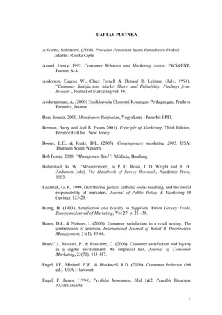 DAFTAR PUSTAKA
Arikunto, Suharsimi. (2006). Prosedur Penelitian Suatu Pendekatan Praktik.
Jakarta : Rineka Cipta
Assael, Henry. 1992. Consumer Behavior and Marketing Action. PWSKENT,
Boston, MA.
Anderson, Eugene W., Claes Fornell & Donald R. Lehman (July, 1994):
“Customer Satisfaction, Market Share, and Prfitability: Findings from
Sweden”, Journal of Marketing vol. 58.
Abdurrahman, A, (2000) Ensiklopedia Ekonomi Keuangan Perdagangan, Pradnya
Paramita, Jakarta
Basu Swasta, 2000, Manajemen Penjualan, Yogyakarta : Penerbit BPFI.
Berman, Barry and Joel R. Evans 2003). Principle of Marketing, Third Edition,
Prentice Hall Int., New Jersey.
Boone, L.E., & Kurtz, D.L. (2005). Contemporary marketing 2005. USA:
Thomson South-Western.
Bob Foster. 2008. “Manajemen Ritel”. Alfabeta, Bandung
Bohrnstedt, G. W., ‘Measurement’, in P. H. Rossi, J. D. Wright and A. B.
Anderson (eds), The Handbook of Survey Research, Academic Press,
1983.
Laczniak, G. R. 1999. Distributive justice, catholic social teaching, and the moral
responsibility of marketers. Journal of Public Policy & Marketing 18
(spring): 125-29.
Biong, H. (1993), Satisfaction and Loyalty to Suppliers Within Grocey Trade,
European Journal of Marketing, Vol 27, p. 21 –38.
Burns, D.J., & Neisner, l. (2006). Customer satisfaction in a retail setting: The
contribution of emotion. International Journal of Retail & Distribution
Management, 34(1), 49-66.
Donio’ J., Massari, P., & Passiante, G. (2006). Customer satisfaction and loyalty
in a digital environment: An empirical test. Journal of Consumer
Marketing, 23(70), 445-457.
Engel, J.F., Miniard, P.W., & Blackwell, R.D. (2006). Consumer behavior (9th
ed.). USA : Harcourt.
Engel, F. James, (1994), Perilaku Konsumen, Jilid 1&2, Penerbit Binarupa
Aksara:Jakarta
1
 