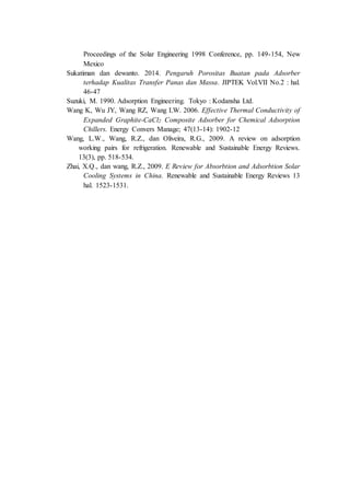 Proceedings of the Solar Engineering 1998 Conference, pp. 149-154, New
Mexico
Sukatiman dan dewanto. 2014. Pengaruh Porositas Buatan pada Adsorber
terhadap Kualitas Transfer Panas dan Massa. JIPTEK Vol.VII No.2 : hal.
46-47
Suzuki, M. 1990. Adsorption Engineering. Tokyo : Kodansha Ltd.
Wang K, Wu JY, Wang RZ, Wang LW. 2006. Effective Thermal Conductivity of
Expanded Graphite-CaCl2 Composite Adsorber for Chemical Adsorption
Chillers. Energy Convers Manage; 47(13-14): 1902-12
Wang, L.W., Wang, R.Z., dan Oliveira, R.G., 2009. A review on adsorption
working pairs for refrigeration. Renewable and Sustainable Energy Reviews.
13(3), pp. 518-534.
Zhai, X.Q., dan wang, R.Z., 2009. E Review for Absorbtion and Adsorbtion Solar
Cooling Systems in China. Renewable and Sustainable Energy Reviews 13
hal. 1523-1531.
 
