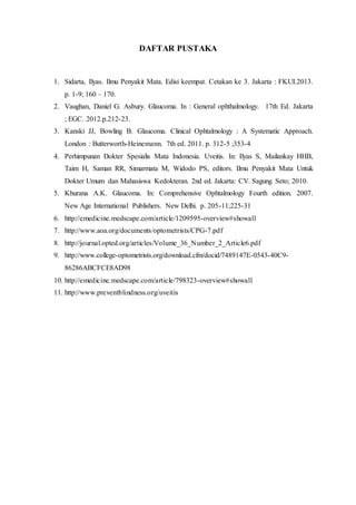DAFTAR PUSTAKA
1. Sidarta, Ilyas. Ilmu Penyakit Mata. Edisi keempat. Cetakan ke 3. Jakarta : FKUI.2013.
p. 1-9; 160 – 170.
2. Vaughan, Daniel G. Asbury. Glaucoma. In : General ophthalmology. 17th Ed. Jakarta
; EGC. 2012.p.212-23.
3. Kanski JJ, Bowling B. Glaucoma. Clinical Ophtalmology : A Systematic Approach.
London : Butterworth-Heinemann. 7th ed. 2011. p. 312-5 ;353-4
4. Perhimpunan Dokter Spesialis Mata Indonesia. Uveitis. In: Ilyas S, Mailankay HHB,
Taim H, Saman RR, Simarmata M, Widodo PS, editors. Ilmu Penyakit Mata Untuk
Dokter Umum dan Mahasiswa Kedokteran. 2nd ed. Jakarta: CV. Sagung Seto; 2010.
5. Khurana A.K. Glaucoma. In: Comprehensive Ophtalmology Fourth edition. 2007.
New Age International Publishers. New Delhi. p. 205-11;225-31
6. http://emedicine.medscape.com/article/1209595-overview#showall
7. http://www.aoa.org/documents/optometrists/CPG-7.pdf
8. http://journal.opted.org/articles/Volume_36_Number_2_Article6.pdf
9. http://www.college-optometrists.org/download.cfm/docid/7489147E-0543-40C9-
86286ABCFCE8AD98
10. http://emedicine.medscape.com/article/798323-overview#showall
11. http://www.preventblindness.org/uveitis
 