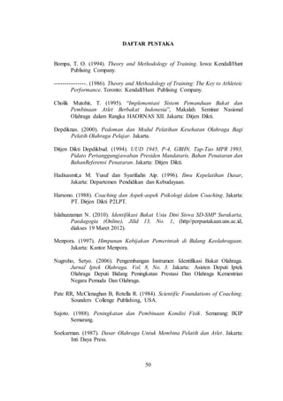 50
DAFTAR PUSTAKA
Bompa, T. O. (1994). Theory and Methodology of Training. Iowa: Kendall/Hunt
Publising Company.
---------------. (1986). Theory and Methodology of Training: The Key to Athleteic
Performance. Toronto: Kendall/Hunt Publising Company.
Cholik Mutohir, T. (1995). “Implementasi Sistem Pemanduan Bakat dan
Pembinaan Atlet Berbakat Indonesia”, Makalah. Seminar Nasional
Olahraga dalam Rangka HAORNAS XII. Jakarta: Ditjen Dikti.
Depdiknas. (2000). Pedoman dan Modul Pelatihan Kesehatan Olahraga Bagi
Pelatih Olahraga Pelajar. Jakarta.
Ditjen Dikti Depdikbud. (1994). UUD 1945, P-4, GBHN, Tap-Tao MPR 1993,
Pidato Pertanggungjawaban Presiden Mandataris, Bahan Penataran dan
BahanReferensi Penataran. Jakarta: Ditjen Dikti.
Hadisasmit,a M. Yusuf dan Syarifudin Aip. (1996). Ilmu Kepelatihan Dasar,
Jakarta: Departemen Pendidikan dan Kebudayaan.
Harsono. (1988). Coaching dan Aspek-aspek Psikologi dalam Coaching. Jakarta:
PT. Dirjen Dikti P2LPT.
Islahuzzaman N. (2010). Identifikasi Bakat Usia Dini Siswa SD-SMP Surakarta,
Paedagogia (Online), Jilid 13, No. 1, (http//perpustakaan.uns.ac.id,
diakses 19 Maret 2012).
Menpora. (1997). Himpunan Kebijakan Pemerintah di Bidang Keolahragaan.
Jakarta: Kantor Menpora.
Nugroho, Setyo. (2006). Pengembangan Instrumen Identifikasi Bakat Olahraga.
Jurnal Iptek Olahraga. Vol. 8, No. 3. Jakarta: Asisten Deputi Iptek
Olahraga Deputi Bidang Peningkatan Prestasi Dan Olahraga Kementrian
Negara Pemuda Dan Olahraga.
Pate RR, McClenaghan B, Rotella R. (1984). Scientific Foundations of Coaching.
Sounders Collenge Publishing, USA.
Sajoto. (1988). Peningkatan dan Pembinaan Kondisi Fisik. Semarang: IKIP
Semarang.
Soekarman. (1987). Dasar Olahraga Untuk Membina Pelatih dan Atlet. Jakarta:
Inti Daya Press.
 