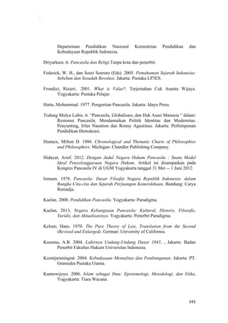 243
Departeman Pendidikan Nasional Kementrian Pendidikan dan
Kebudayaan Republik Indonesia.
Driyarkara. tt. Pancasila dan Religi.Tanpa kota dan penerbit.
Federick, W. H., dan Soeri Soeroto (Eds). 2005. Pemahaman Sejarah Indonesia:
Sebelum dan Sesudah Revolusi. Jakarta: Pustaka LP3ES.
Frondizi, Risieri.. 2001. What is Value?. Terjemahan Cuk Ananta Wijaya.
Yogyakarta: Pustaka Pelajar.
Hatta, Mohammad. 1977. Pengertian Pancasila. Jakarta: Idayu Press.
Todung Mulya Lubis. tt. “Pancasila, Globalisasi, dan Hak Asasi Manusia “ dalam:
Restorasi Pancasila. Mendamaikan Politik Identitas dan Modernitas.
Penyunting, Irfan Nasution dan Ronny Agustinus. Jakarta: Perhimpunan
Pendidikan Demokrasi.
Hunnex, Milton D. 1986. Chronological and Thematic Charts of Philosophies
and Philosophers. Michigan: Chandler Publishing Company.
Hidayat, Arief. 2012. Dengan Judul Negara Hukum Pancasila : Suatu Model
Ideal Penyelenggaraan Negara Hukum. Artikel ini disampaikan pada
Kongres Pancasila IV di UGM Yogyakarta tanggal 31 Mei -- 1 Juni 2012.
Ismaun. 1978. Pancasila: Dasar Filsafat Negara Republik Indonesia: dalam
Rangka Cita-cita dan Sejarah Perjuangan Kemerdekaan. Bandung: Carya
Remadja.
Kaelan. 2000. Pendidikan Pancasila. Yogyakarta: Paradigma.
Kaelan, 2013, Negara Kebangsaan Pancasila: Kultural, Historis, Filosofis,
Yuridis, dan Aktualisasinya. Yogyakarta: Penerbit Paradigma.
Kelsen, Hans. 1970. The Pure Theory of Law, Translation from the Second
(Revised and Enlarged). German: University of California.
Kusuma, A.B. 2004. Lahirnya Undang-Undang Dasar 1945, , Jakarta: Badan
Penerbit Fakultas Hukum Universitas Indonesia.
Koentjaraningrat. 2004. Kebudayaan Mentalitas dan Pembangunan. Jakarta: PT.
Gramedia Pustaka Utama.
Kuntowijoyo. 2006. Islam sebagai Ilmu: Epistemologi, Metodologi, dan Etika,
Yogyakarta: Tiara Wacana.
 