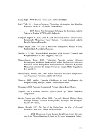 244
Lacey Hugh. 1999 Is Science Value Free? London: Routledge.
Latif, Yudi. 2011. Negara Paripurna: Historisitas, Rasionalitas dan Aktualitas
Pancasila. Jakarta: PT. Gramedia Pustaka Utama.
____________2013. Empat Pilar Kehidupan Berbangsa dan Bernegara. Jakarta:
Sekretariat Jenderal MPR Republik Indonesia.
Littlejohn, Stephen W., Foss, Karen A. 2008. Theories of Human Communication.
Penerjemah: Mohammad Yusuf Hamdan. (TeoriKomunikasi). Jakarta:
Penerbit Salemba Humanika.
Magee, Bryan. 2008. The Story of Philosophy. Penerjemah: Marcus Widodo,
Hardono Hadi. Yogyakarta: Kanisius.
Mahfud, M D. 2009. “Pancasila Hasil Karya dan Milik Bersama”, Makalah pada
Kongres Pancasila di UGM tanggal 30 Mei 2009.
Magnis-Suseno, Franz. 2011. “Nilai-nilai Pancasila sebagai Orientasi
Pembudayaan Kehidupan Berkonstitusi” dalam Implementasi Nilai-nilai
Pancasila dalam Menegakkan Konstitusionalitas Indonesia, Kerjasama
Mahkamah Konstitusi RI dengan Universitas Gadjah Mada, Yogyakarta,
2--3 Mei 2013.
Martodihardjo, Susanto, dkk. 1993, Bahan Penataran Pedoaman Penghayatan
dan Pengamalan Pancasila. Jakarta: BP-7 Pusat.
Muzayin. 1992. Ideologi Pancasila (Bimbingan ke Arah Penghayatan dan
Pengamalan bagi Remaja). Jakarta: Golden Terayon Press.
Notonagoro.1994. Pancasila Secara ilmiah Populer. Jakarta: Bumi Aksara.
Nugroho, Tarli. tt. Ekonomi Pancasila: Refleksi Setelah Tiga Dekade. Tanpa kota
dan penerbit.
Oetojo Oesman dan Alfian (Eds). 1991. Pancasila Sebagai Ideologi dalam
Berbagai Bidang Kehidupan Bermasyarakat, Berbangsa dan Bernegara.
Jakarta: BP-7 Pusat,.
Ohmae, Kenichi. 1995. The End of the Nation-State: the Rise of Regional
Economies. New York: Simon and Schuster Inc.
____________. 2002. Hancurnya Negara-Bangsa: Bangkitnya Negara Kawasan
dan Geliat Ekonomi Regional di Dunia tak Berbatas. Yogyakarta: Qalam.
 