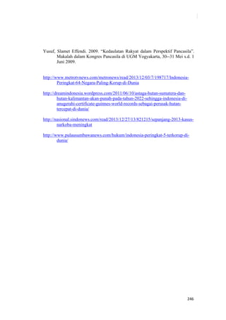 246
Yusuf, Slamet Effendi. 2009. “Kedaulatan Rakyat dalam Perspektif Pancasila”.
Makalah dalam Kongres Pancasila di UGM Yogyakarta, 30--31 Mei s.d. 1
Juni 2009.
http://www.metrotvnews.com/metronews/read/2013/12/03/7/198717/Indonesia-
Peringkat-64-Negara-Paling-Korup-di-Dunia
http://dreamindonesia.wordpress.com/2011/06/10/astaga-hutan-sumatera-dan-
hutan-kalimantan-akan-punah-pada-tahun-2022-sehingga-indonesia-di-
anugerahi-certificate-guinnes-world-records-sebagai-perusak-hutan-
tercepat-di-dunia/
http://nasional.sindonews.com/read/2013/12/27/13/821215/sepanjang-2013-kasus-
narkoba-meningkat
http://www.pulausumbawanews.com/hukum/indonesia-peringkat-5-terkorup-di-
dunia/
 