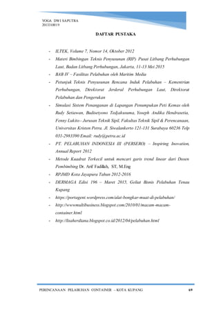 YOGA DWI SAPUTRA
2013310019
PERENCANAAN PELABUHAN CONTAINER – KOTA KUPANG 69
DAFTAR PUSTAKA
- ILTEK, Volume 7, Nomor 14, Oktober 2012
- Materi Bimbingan Teknis Penyusunan (RIP) Pusat Litbang Perhubungan
Laut, Badan Litbang Perhubungan, Jakarta, 11-13 Mei 2015
- BAB IV – Fasilitas Pelabuhan oleh Maritim Media
- Petunjuk Teknis Penyusunan Rencana Induk Pelabuhan – Kementrian
Perhubungan, Direktorat Jerderal Perhubungan Laut, Direktorat
Pelabuhan dan Pengerukan
- Simulasi Sistem Penanganan di Lapangan Penumpukan Peti Kemas oleh
Rudy Setiawan, Budisetyono Tedjakusuma, Yoseph Andika Hendrasetia,
Fenny Lukito - Jurusan Teknik Sipil, Fakultas Teknik Sipil & Perencanaan,
Universitas Kristen Petra. Jl. Siwalankerto 121-131 Surabaya 60236 Telp
031-2983390 Email: rudy@petra.ac.id
- PT. PELABUHAN INDONESIA III (PERSERO) – Inspiring Inovation,
Annual Report 2012
- Metode Kuadrat Terkecil untuk mencari garis trend linear dari Dosen
Pembimbing Dr. Arif Fadillah, ST, M.Eng
- RPJMD Kota Jayapura Tahun 2012-2016
- DERMAGA Edisi 196 – Maret 2015, Geliat Bisnis Pelabuhan Tenau
Kupang
- https://portagent.wordpress.com/alat-bongkar-muat-di-pelabuhan/
- http://wwwmultibusiness.blogspot.com/2010/01/macam-macam-
container.html
- http://lisaherdiana.blogspot.co.id/2012/04/pelabuhan.html
 