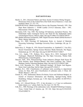 109
DAFTAR PUSTAKA
Bachri, S., 2011. Structural Pattern and Stress System Evolution During Neogene -
Pleistocene Times in the Central Part of the North Arm of Sulawesi. J. Geol. dan
Sumberd. Miner. 21, 127–135.
BAKOSURTANAL (Badan Koordinasi Survey dan Pemetaan Nasional), 1991. Peta
Rupa Bumi Indonesia 1 : 50.000 Lembar 2114-23 Sulewana, Edisi - 1991.
Bakosurtanal. Cibinong, Bogor.
Bemmelen, R.W. Van, 1949. The Geology Of Indonesia, Journalism Practice. The
Netherlands Indies Geological Survey dan Head Of The Netherlands Indies
Volcanological Survey, Batavia. https://doi.org/10.1080/17512780701768576
BIG (Badan Informasi Geospasial), 2008. Digital Elevation Model (DEM) Resolusi 8
Meter. Jakarta, Indonesia.
Boggs, S.J., 2009. Petrology Of Sedimentary Rock, in: Journal of Materials
Processing Technology. Cambridge University Press, Cambridge, UK, pp. 21–
527.
Boltovskoy, E., Wright, R., 1976. Recent Foraminifera, in: Zadelhoff, C. Van (Ed.),
Recent Foraminifera. Springe Science+Business Media Dortrecht, The Hague,
Netherland, pp. 223–396. https://doi.org/10.1007/978-94-017-2860-7
Coe, A.L., Argles, T.W., Rothery, D.A., Spices, R.A., 2010. Geological Field
Techniques. Blackwell Publishing Ltd, The Open University, Walton Hall,
Milton Keynes, United Kingdom.
Daryono, M.R., 2016. Paleoseismologi Tropis Indonesia (Dengan Studi Kasus Di
Sesar Sumatra, Sesar Palukoro-Matano, Dan Sesar Lembang). Inst. Teknol.
Bandung. Institut Teknologi Bandung. https://doi.org/10.5151/cidi2017-060
Davis, G.H., Reynolds, S.J., 1996. Structural Geology : Of Rocks And Regions.
Struct. Geol. rocks Reg. 2nd Ed. https://doi.org/0-471-52621-5
Dunham, R.J., 1962. Classification of carbonate rocks according to depositional
texture. In: Ham, W.E. (ed.) Classification of carbonate rocks. J. Chem. Inf.
Model. Memoir 1, 108–121.
Einsele, G., 1992. Sedimentary Basins (Evolution, Facies and Sediment Budget), in:
Journal of Chemical Information and Modeling. Springer-Verlag Berlin
Heidelberg, Tubigen, Germany, pp. 3–242. https://doi.org/DOl: 10.1007/978-3-
642-77055-5
Embry, A.F., Edward Klovan, 1971. A late devonian r e e f tract on northeastern
banks island, n.w.t.’ ashton. Bull. Can. Pet. Geol. 19, 730–781.
Folk, R.L., 1980. Petrology of the sedimentary rocks. Hemphill Publishing Company,
Texas, United State of America, pp. 101–164. https://doi.org/10.1016/0169-
555x(91)90027-8
 