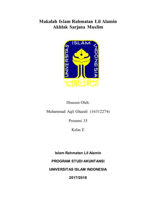 Makalah Islam Rahmatan Lil Alamin
Akhlak Sarjana Muslim
Disusun Oleh:
Muhammad Aqil Ghazali (16312274)
Presensi 35
Kelas E
Islam Rahmatan Lil Alamin
PROGRAM STUDI AKUNTANSI
UNIVERSITAS ISLAM INDONESIA
2017/2018
 