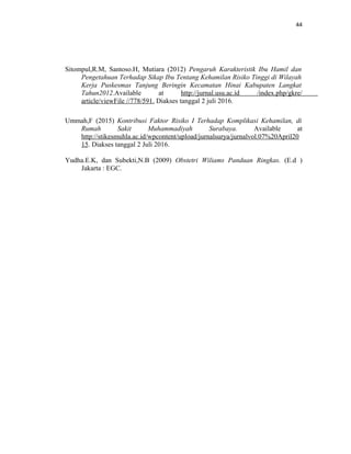 44
Sitompul,R.M, Santoso.H, Mutiara (2012) Pengaruh Karakteristik Ibu Hamil dan
Pengetahuan Terhadap Sikap Ibu Tentang Kehamilan Risiko Tinggi di Wilayah
Kerja Puskesmas Tanjung Beringin Kecamatan Hinai Kabupaten Langkat
Tahun2012.Available at http://jurnal.usu.ac.id /index.php/gkre/
article/viewFile //778/591. Diakses tanggal 2 juli 2016.
Ummah,F (2015) Kontribusi Faktor Risiko I Terhadap Komplikasi Kehamilan, di
Rumah Sakit Muhammadiyah Surabaya. Available at
http://stikesmuhla.ac.id/wpcontent/upload/jurnalsurya/jurnalvol.07%20April20
15. Diakses tanggal 2 Juli 2016.
Yudha.E.K, dan Subekti,N.B (2009) Obstetri Wiliams Panduan Ringkas. (E.d )
Jakarta : EGC.
 