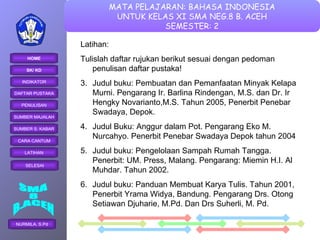 Latihan: Tulislah daftar rujukan berikut sesuai dengan pedoman penulisan daftar pustaka! Judul buku: Pembuatan dan Pemanfaatan Minyak Kelapa Murni. Pengarang Ir. Barlina Rindengan, M.S. dan Dr. Ir Hengky Novarianto,M.S. Tahun 2005, Penerbit Penebar Swadaya, Depok. Judul Buku: Anggur dalam Pot. Pengarang Eko M. Nurcahyo. Penerbit Penebar Swadaya Depok tahun 2004 Judul buku: Pengelolaan Sampah Rumah Tangga. Penerbit: UM. Press, Malang. Pengarang: Miemin H.I. Al Muhdar. Tahun 2002. Judul buku: Panduan Membuat Karya Tulis. Tahun 2001, Penerbit Yrama Widya, Bandung. Pengarang Drs. Otong Setiawan Djuharie, M.Pd. Dan Drs Suherli, M. Pd. 