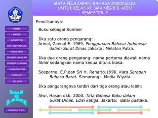 Penulisannya: Buku sebagai Sumber Jika satu orang pengarang: Arinal, Zaenal E. 1989.  Penggunaan Bahasa Indonesia  dalam Surat Dinas. Jakarta: Melaton Putra. Jika dua orang pengarang: nama pertama diawali nama  Akhir sedangkan nama kedua ditulis biasa. Soeparno, E.P.dan Sri H. Raharjo.1990.  Kata Serapan  Bahasa Barat.  Semarang:  Media Wiyata. Jika pengarangnya terdiri dari tiga orang atau lebih: Alwi, Hasan dkk. 2000.  Tata Bahasa Baku dalam  Surat Dinas. Edisi ketiga.  Jakarta:  Balai pustaka. 