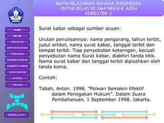 Surat kabar sebagai sumber acuan: Urutan penulisannya: nama pengarang, tahun terbit,  judul artikel, nama surat kabar, tanggal terbit dan  tempat terbit. Tiap penyebutan keterngan, kecuali  penyebutan nama Surat kabar, diakhiri tanda titik.  Nama surat kabar dan tanggal terbit dipisahkan oleh  tanda koma. Contoh: Tabah, Anton. 1998. ”Polwan Semakin Efektif  dalam Penegakan Hukum”. Dalam  Suara  Pembaharuan,  1 September 1998. Jakarta. 