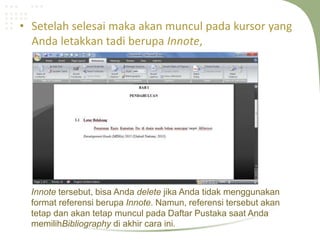 • Setelah selesai maka akan muncul pada kursor yang
Anda letakkan tadi berupa Innote,
Innote tersebut, bisa Anda delete jika Anda tidak menggunakan
format referensi berupa Innote. Namun, referensi tersebut akan
tetap dan akan tetap muncul pada Daftar Pustaka saat Anda
memilihBibliography di akhir cara ini.
 