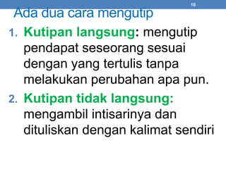 10 
Ada dua cara mengutip 
1. Kutipan langsung: mengutip 
pendapat seseorang sesuai 
dengan yang tertulis tanpa 
melakukan perubahan apa pun. 
2. Kutipan tidak langsung: 
mengambil intisarinya dan 
dituliskan dengan kalimat sendiri 
 