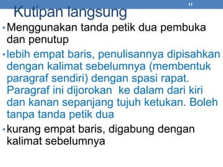 Kutipan langsung 
11 
•Menggunakan tanda petik dua pembuka 
dan penutup 
•lebih empat baris, penulisannya dipisahkan 
dengan kalimat sebelumnya (membentuk 
paragraf sendiri) dengan spasi rapat. 
Paragraf ini dijorokan ke dalam dari kiri 
dan kanan sepanjang tujuh ketukan. Boleh 
tanpa tanda petik dua 
•kurang empat baris, digabung dengan 
kalimat sebelumnya 
 
