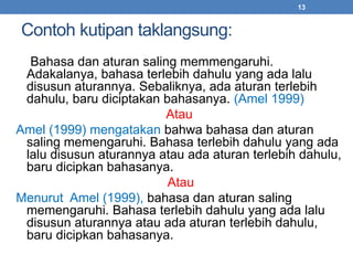 Contoh kutipan taklangsung: 
13 
Bahasa dan aturan saling memmengaruhi. 
Adakalanya, bahasa terlebih dahulu yang ada lalu 
disusun aturannya. Sebaliknya, ada aturan terlebih 
dahulu, baru diciptakan bahasanya. (Amel 1999) 
Atau 
Amel (1999) mengatakan bahwa bahasa dan aturan 
saling memengaruhi. Bahasa terlebih dahulu yang ada 
lalu disusun aturannya atau ada aturan terlebih dahulu, 
baru dicipkan bahasanya. 
Atau 
Menurut Amel (1999), bahasa dan aturan saling 
memengaruhi. Bahasa terlebih dahulu yang ada lalu 
disusun aturannya atau ada aturan terlebih dahulu, 
baru dicipkan bahasanya. 
 