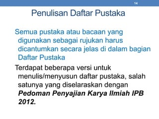 Penulisan Daftar Pustaka 
14 
Semua pustaka atau bacaan yang 
digunakan sebagai rujukan harus 
dicantumkan secara jelas di dalam bagian 
Daftar Pustaka 
Terdapat beberapa versi untuk 
menulis/menyusun daftar pustaka, salah 
satunya yang diselaraskan dengan 
Pedoman Penyajian Karya Ilmiah IPB 
2012. 
 