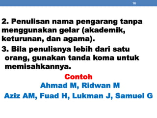 16 
2. Penulisan nama pengarang tanpa 
menggunakan gelar (akademik, 
keturunan, dan agama). 
3. Bila penulisnya lebih dari satu 
orang, gunakan tanda koma untuk 
memisahkannya. 
Contoh 
Ahmad M, Ridwan M 
Aziz AM, Fuad H, Lukman J, Samuel G 
 
