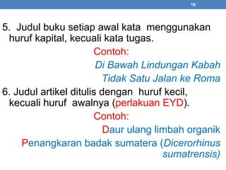 18 
5. Judul buku setiap awal kata menggunakan 
huruf kapital, kecuali kata tugas. 
Contoh: 
Di Bawah Lindungan Kabah 
Tidak Satu Jalan ke Roma 
6. Judul artikel ditulis dengan huruf kecil, 
kecuali huruf awalnya (perlakuan EYD). 
Contoh: 
Daur ulang limbah organik 
Penangkaran badak sumatera (Dicerorhinus 
sumatrensis) 
 