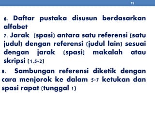 19 
6. Daftar pustaka disusun berdasarkan 
alfabet 
7. Jarak (spasi) antara satu referensi (satu 
judul) dengan referensi (judul lain) sesuai 
dengan jarak (spasi) makalah atau 
skripsi (1,5-2) 
8. Sambungan referensi diketik dengan 
cara menjorok ke dalam 5-7 ketukan dan 
spasi rapat (tunggal 1) 
 