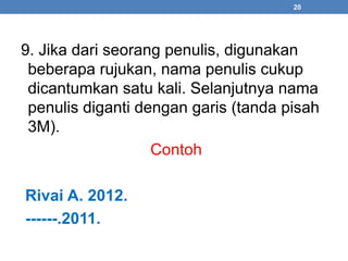 9. Jika dari seorang penulis, digunakan 
beberapa rujukan, nama penulis cukup 
dicantumkan satu kali. Selanjutnya nama 
penulis diganti dengan garis (tanda pisah 
3M). 
Contoh 
Rivai A. 2012. 
------.2011. 
20 
 