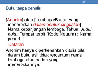 Buku tanpa penulis 
24 
[Anonim] atau [Lembaga/Badan yang 
menerbitkan dalam bentuk singkatan] 
Nama kepanjangan lembaga. Tahun. Judul 
buku. Tempat terbit (Kode Negara) : Nama 
penerbit, 
Catatan 
Anonim hanya diperkenankan ditulis bila 
dalam buku asli tidak tercantum nama 
lembaga atau badan yang 
menerbitkannya. 
 