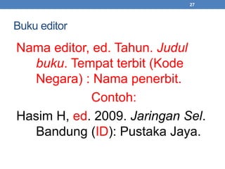 Buku editor 
Nama editor, ed. Tahun. Judul 
buku. Tempat terbit (Kode 
Negara) : Nama penerbit. 
Contoh: 
27 
Hasim H, ed. 2009. Jaringan Sel. 
Bandung (ID): Pustaka Jaya. 
 