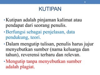 KUTIPAN 
3 
•Kutipan adalah pinjaman kalimat atau 
pendapat dari seorang penulis. 
•Berfungsi sebagai penjelasan, data 
pendukung, teori. 
•Dalam mengutip tulisan, penulis harus jujur 
menyebutkan sumber (nama keluarga dan 
tahun), reverensi terbaru dan relevan. 
•Mengutip tanpa menyebutkan sumber 
adalah plagiat. 
 