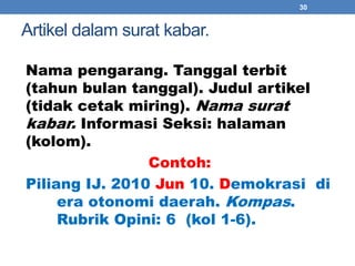 Artikel dalam surat kabar. 
Nama pengarang. Tanggal terbit 
(tahun bulan tanggal). Judul artikel 
(tidak cetak miring). Nama surat 
kabar. Informasi Seksi: halaman 
(kolom). 
Contoh: 
Piliang IJ. 2010 Jun 10. Demokrasi di 
era otonomi daerah. Kompas. 
Rubrik Opini: 6 (kol 1-6). 
30 
 