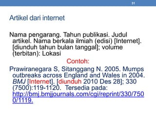 Artikel dari internet 
31 
Nama pengarang. Tahun publikasi. Judul 
artikel. Nama berkala ilmiah (edisi) [Internet]. 
[diunduh tahun bulan tanggal]; volume 
(terbitan): Lokasi 
Contoh: 
Prawiranegara S, Sitanggang N. 2005. Mumps 
outbreaks across England and Wales in 2004. 
BMJ [Internet]. [diunduh 2010 Des 28]; 330 
(7500):119-1120. Tersedia pada: 
http://bmj.bmjjournals.com/cgi/reprint/330/750 
0/1119. 
 