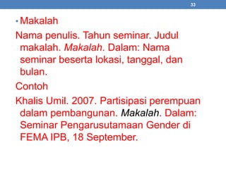 33 
• Makalah 
Nama penulis. Tahun seminar. Judul 
makalah. Makalah. Dalam: Nama 
seminar beserta lokasi, tanggal, dan 
bulan. 
Contoh 
Khalis Umil. 2007. Partisipasi perempuan 
dalam pembangunan. Makalah. Dalam: 
Seminar Pengarusutamaan Gender di 
FEMA IPB, 18 September. 
 