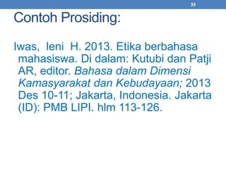 Contoh Prosiding: 
35 
Iwas, leni H. 2013. Etika berbahasa 
mahasiswa. Di dalam: Kutubi dan Patji 
AR, editor. Bahasa dalam Dimensi 
Kamasyarakat dan Kebudayaan; 2013 
Des 10-11; Jakarta, Indonesia. Jakarta 
(ID): PMB LIPI. hlm 113-126. 
 