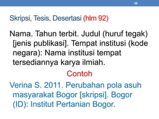 Skripsi, Tesis, Desertasi (hlm 92) 
36 
Nama. Tahun terbit. Judul (huruf tegak) 
[jenis publikasi]. Tempat institusi (kode 
negara): Nama institusi tempat 
tersediannya karya ilmiah. 
Contoh 
Verina S. 2011. Perubahan pola asuh 
masyarakat Bogor [skripsi]. Bogor 
(ID): Institut Pertanian Bogor. 
 