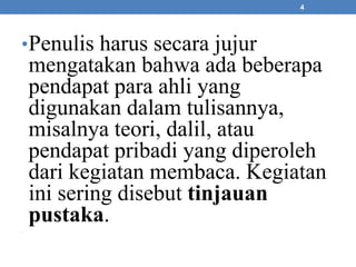 •Penulis harus secara jujur 
mengatakan bahwa ada beberapa 
pendapat para ahli yang 
digunakan dalam tulisannya, 
misalnya teori, dalil, atau 
pendapat pribadi yang diperoleh 
dari kegiatan membaca. Kegiatan 
ini sering disebut tinjauan 
pustaka. 
• 
4 
 