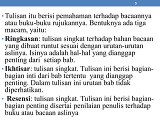 •Tulisan itu berisi pemahaman terhadap bacaannya 
atau buku-buku rujukannya. Bentuknya ada tiga 
macam, yaitu: 
• Ringkasan: tulisan singkat terhadap bahan bacaan 
yang dibuat runtut sesuai dengan urutan-urutan 
aslinya. Isinya adalah hal-hal yang dianggap 
penting dari setiap bab. 
• Ikhtisar: tulisan singkat. Tulisan ini berisi bagian-bagian 
inti dari bab tertentu yang dianggap 
penting. Dalam tulisan ini urutan bab tidak 
diperhatikan. 
• Resensi: tulisan singkat. Tulisan ini berisi bagian-bagian 
penting disertai penilaian penulis terhadap 
buku atau bacaan aslinya 
• 
5 
 