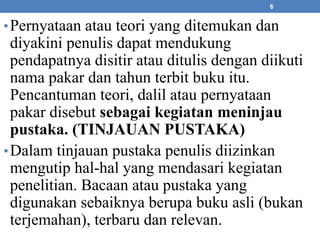 6 
•Pernyataan atau teori yang ditemukan dan 
diyakini penulis dapat mendukung 
pendapatnya disitir atau ditulis dengan diikuti 
nama pakar dan tahun terbit buku itu. 
Pencantuman teori, dalil atau pernyataan 
pakar disebut sebagai kegiatan meninjau 
pustaka. (TINJAUAN PUSTAKA) 
•Dalam tinjauan pustaka penulis diizinkan 
mengutip hal-hal yang mendasari kegiatan 
penelitian. Bacaan atau pustaka yang 
digunakan sebaiknya berupa buku asli (bukan 
terjemahan), terbaru dan relevan. 
 