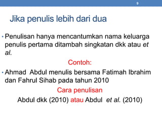 Jika penulis lebih dari dua 
9 
• Penulisan hanya mencantumkan nama keluarga 
penulis pertama ditambah singkatan dkk atau et 
al. 
Contoh: 
• Ahmad Abdul menulis bersama Fatimah Ibrahim 
dan Fahrul Sihab pada tahun 2010 
Cara penulisan 
Abdul dkk (2010) atau Abdul et al. (2010) 
 